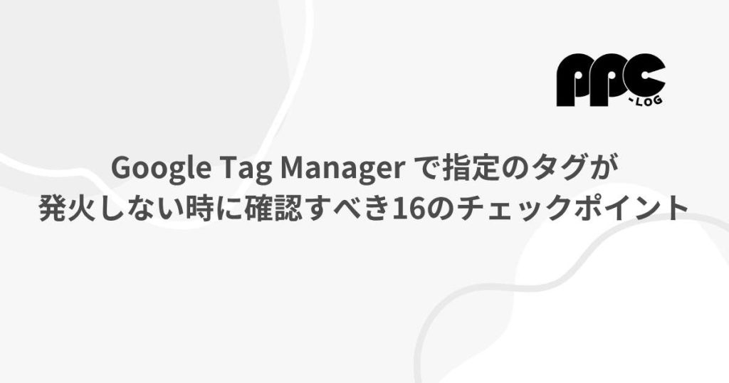 Google Tag Manager で指定のタグが発火しない時に確認すべき16の