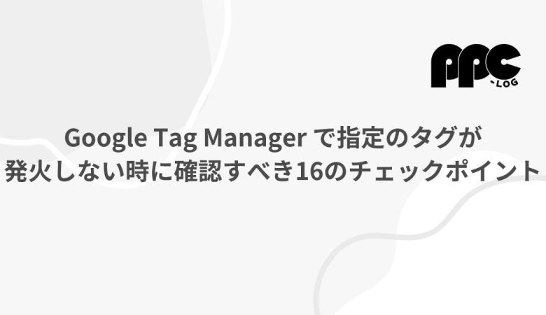 Google Tag Manager で指定のタグが発火しない時に確認すべき16のチェックポイント　