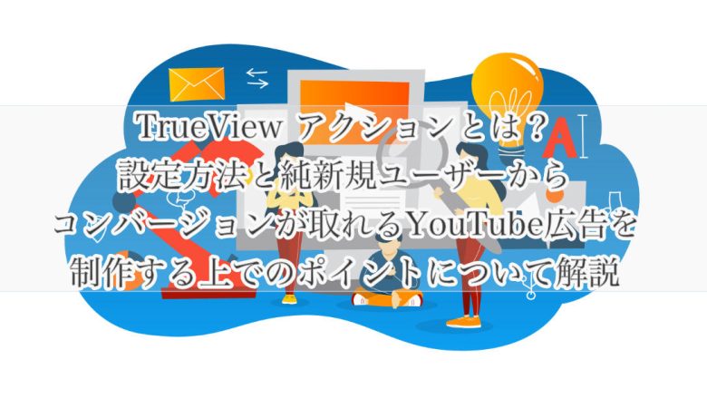 TrueView アクションとは？設定方法と純新規ユーザーからコンバージョンが取れるYouTube広告を制作する上でのポイントについて解説