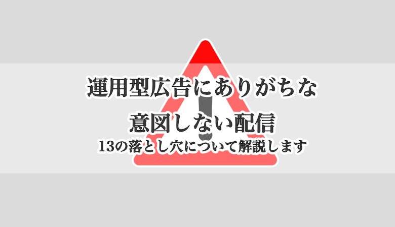 運用型広告にありがちな意図しない配信ミス、注意点について｜13の落とし穴について解説します