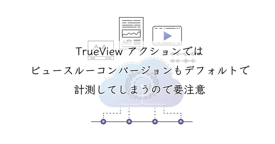 要注意 Trueview アクションではビュースルーコンバージョンもデフォルトで計測してしまう Ppc Log