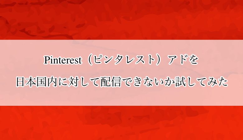 Pinterest アド（Pinterest 広告）を日本国内に対して配信できないか試してみた