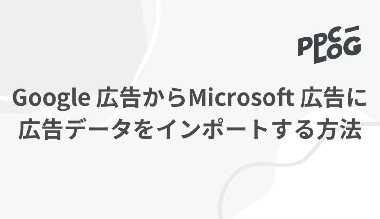 Google 広告からMicrosoft 広告に広告データをインポートする方法