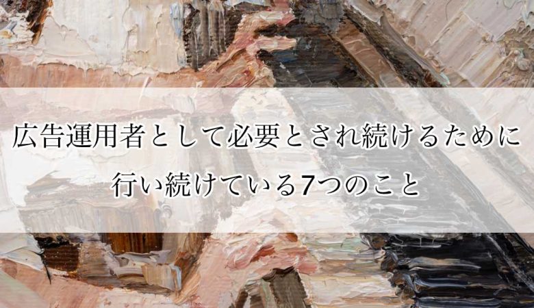 広告運用者として必要とされ続けるために行い続けている7つのこと