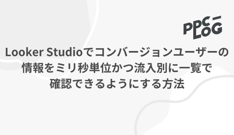 Looker Studioでコンバージョンユーザーの情報をミリ秒単位かつ流入別に一覧で確認できるようにする方法